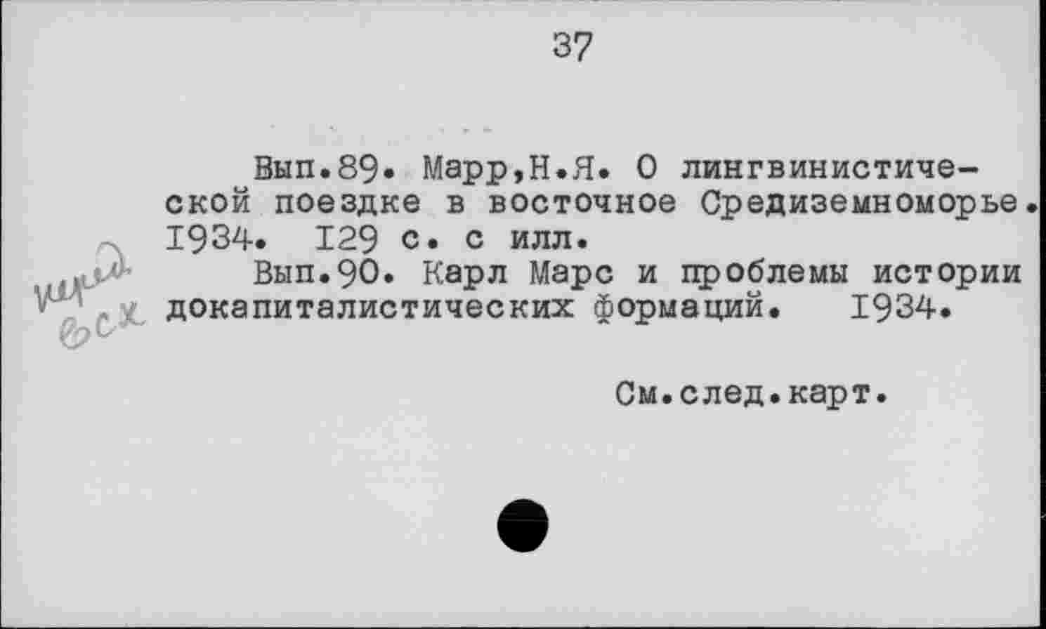 ﻿37
Вып.89» Марр,Н.Я. О лингвинистиче-ской поездке в восточное Средиземноморье 1934. 129 с. с илл.
Вып.90. Карл Марс и проблемы истории докапиталистических формаций. 1934.
См.след.карт.